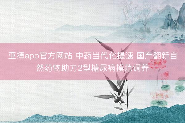 亚搏app官方网站 中药当代化提速 国产翻新自然药物助力2型糖尿病模范调养