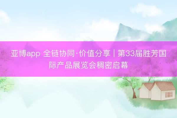 亚博app 全链协同·价值分享 | 第33届胜芳国际产品展览会稠密启幕