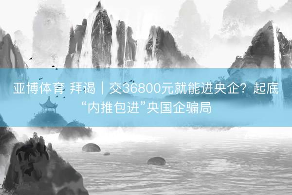 亚博体育 拜谒|交36800元就能进央企?起底“内推包进”央国企骗局