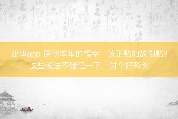 亚博app 原创本年的福字，该正贴如故倒贴？这些说法不错记一下，讨个好彩头