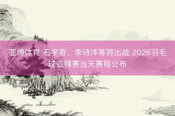亚博体育 石宇奇、李诗沣等将出战 2026羽毛球亚锦赛当天赛程公布