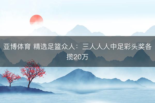 亚博体育 精选足篮众人：三人人人中足彩头奖各揽20万