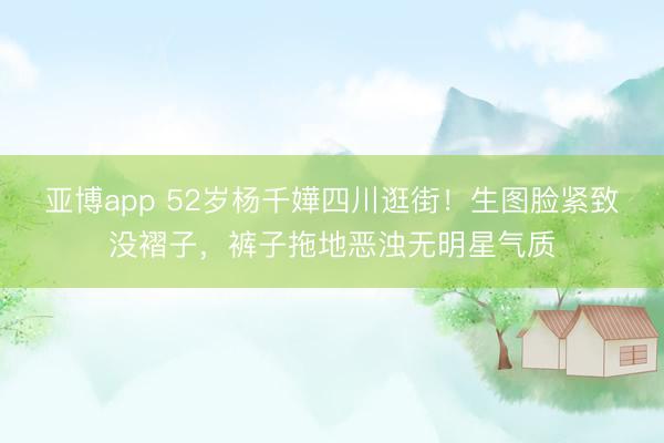 亚博app 52岁杨千嬅四川逛街!生图脸紧致没褶子,裤子拖地恶浊无明星气质