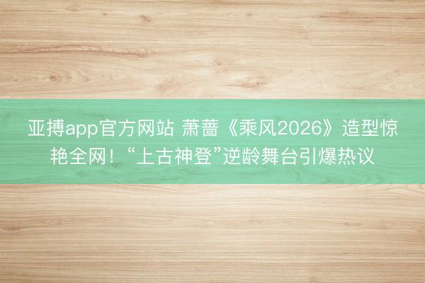 亚搏app官方网站 萧蔷《乘风2026》造型惊艳全网！“上古神登”逆龄舞台引爆热议
