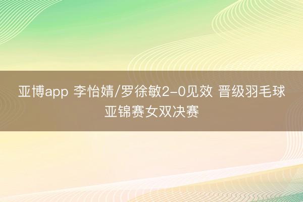 亚博app 李怡婧/罗徐敏2-0见效 晋级羽毛球亚锦赛女双决赛
