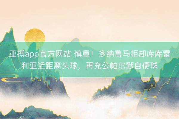 亚搏app官方网站 慎重!多纳鲁马拒却库库雷利亚近距离头球,再充公帕尔默自便球