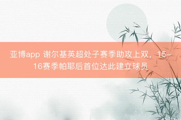 亚博app 谢尔基英超处子赛季助攻上双，15-16赛季帕耶后首位达此建立球员