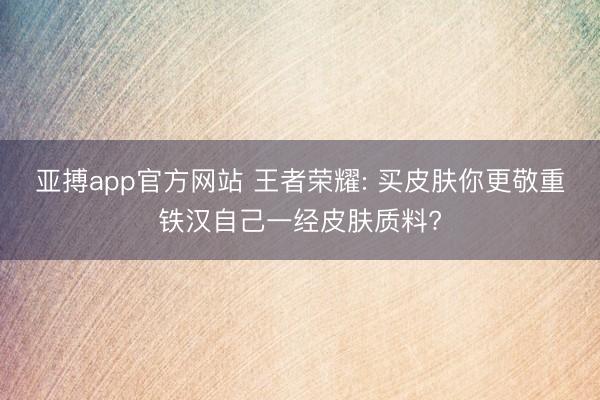 亚搏app官方网站 王者荣耀: 买皮肤你更敬重铁汉自己一经皮肤质料?