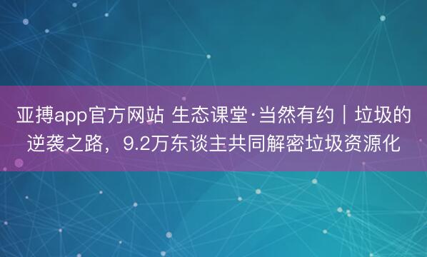 亚搏app官方网站 生态课堂·当然有约｜垃圾的逆袭之路，9.2万东谈主共同解密垃圾资源化