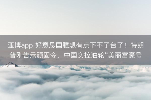 亚博app 好意思国臆想有点下不了台了!特朗普刚告示顽固令,中国实控油轮“美丽富豪号