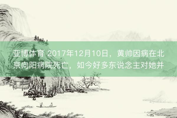 亚博体育 2017年12月10日,黄帅因病在北京向阳病院死亡,如今好多东说念主对她并