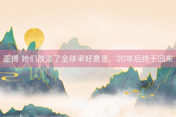 亚搏 她们改造了全球审好意思,20年后终于回来
