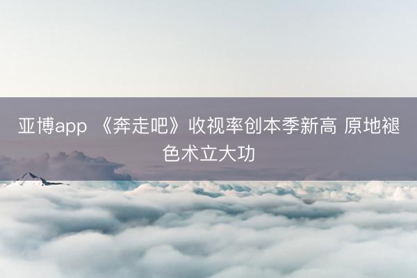 亚博app 《奔走吧》收视率创本季新高 原地褪色术立大功