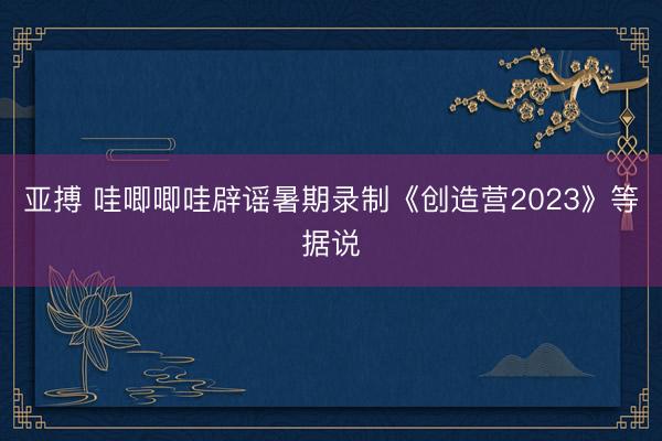 亚搏 哇唧唧哇辟谣暑期录制《创造营2023》等据说
