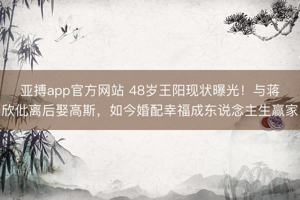 亚搏app官方网站 48岁王阳现状曝光!与蒋欣仳离后娶高斯,如今婚配幸福成东说念主生赢家