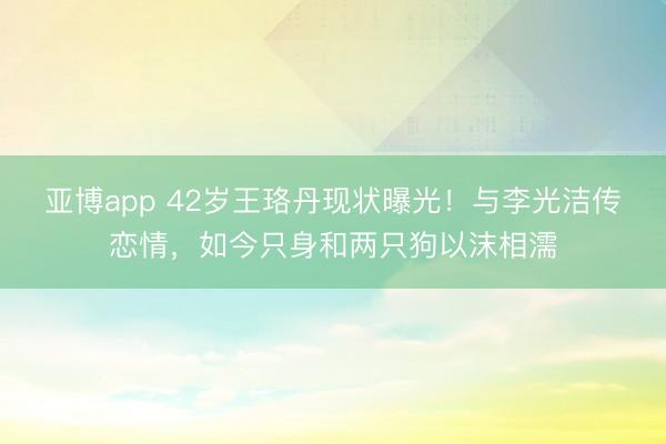 亚博app 42岁王珞丹现状曝光!与李光洁传恋情,如今只身和两只狗以沫相濡