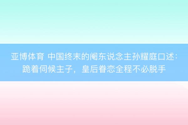亚博体育 中国终末的阉东说念主孙耀庭口述:跪着伺候主子,皇后眷恋全程不必脱手