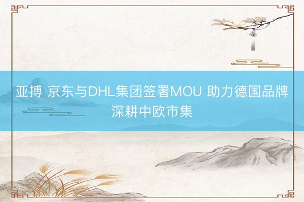 亚搏 京东与DHL集团签署MOU 助力德国品牌深耕中欧市集