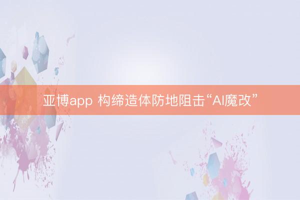 亚博app 构缔造体防地阻击“AI魔改”