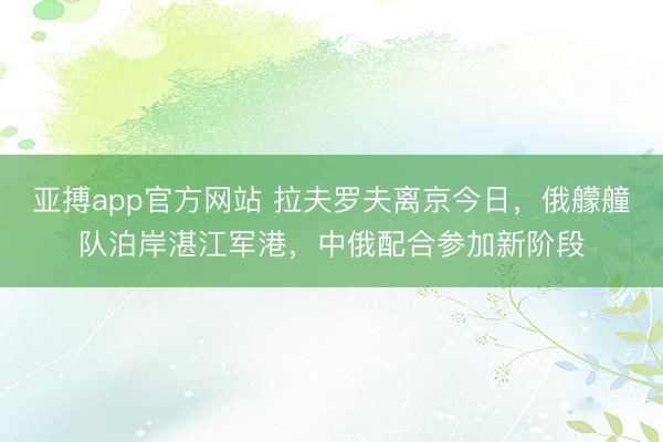 亚搏app官方网站 拉夫罗夫离京今日，俄艨艟队泊岸湛江军港，中俄配合参加新阶段