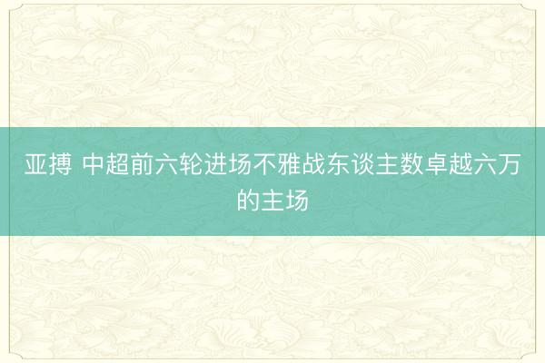 亚搏 中超前六轮进场不雅战东谈主数卓越六万的主场