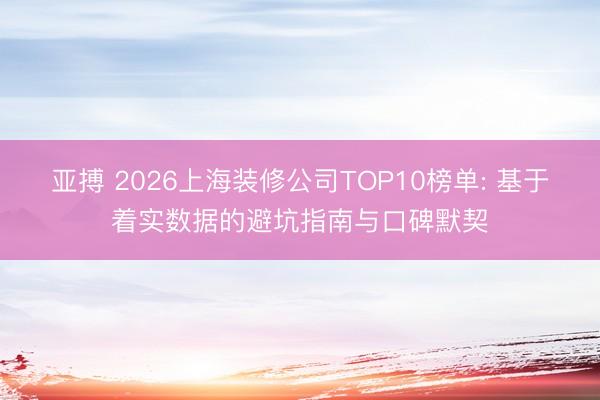 亚搏 2026上海装修公司TOP10榜单: 基于着实数据的避坑指南与口碑默契