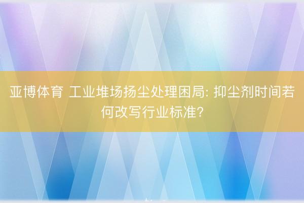 亚博体育 工业堆场扬尘处理困局: 抑尘剂时间若何改写行业标准?