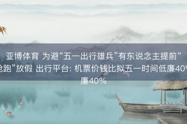 亚博体育 为避“五一出行雄兵”有东说念主提前“抢跑”放假 出行平台: 机票价钱比拟五一时间低廉40%