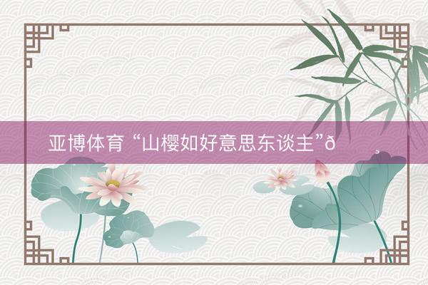 亚博体育 “山樱如好意思东谈主”🌸