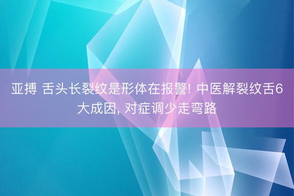亚搏 舌头长裂纹是形体在报警! 中医解裂纹舌6大成因， 对症调少走弯路
