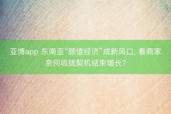 亚博app 东南亚“颜值经济”成新风口， 看商家奈何收拢契机结束增长?