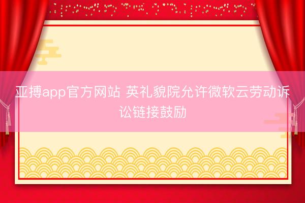 亚搏app官方网站 英礼貌院允许微软云劳动诉讼链接鼓励