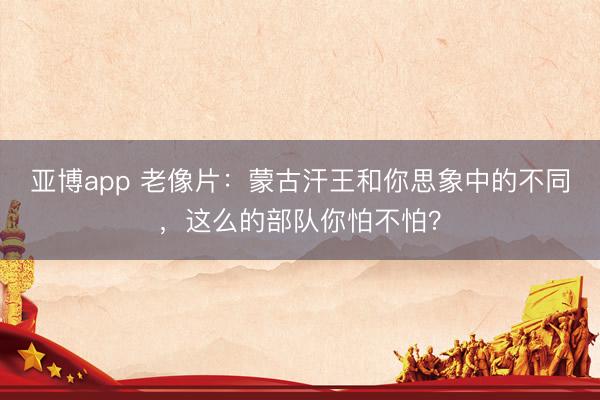 亚博app 老像片：蒙古汗王和你思象中的不同，这么的部队你怕不怕？
