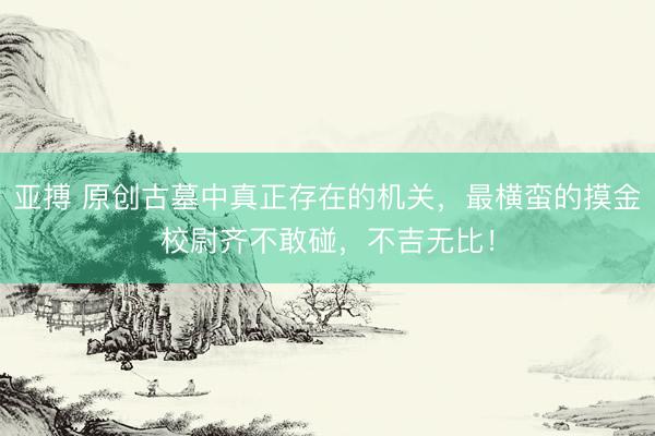亚搏 原创古墓中真正存在的机关，最横蛮的摸金校尉齐不敢碰，不吉无比！