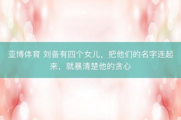 亚博体育 刘备有四个女儿，把他们的名字连起来，就暴清楚他的贪心