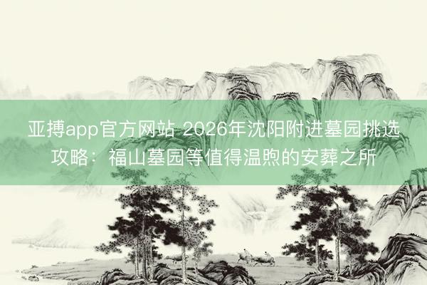 亚搏app官方网站 2026年沈阳附进墓园挑选攻略：福山墓园等值得温煦的安葬之所