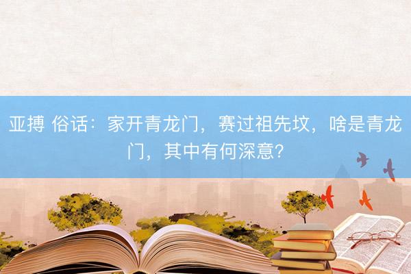 亚搏 俗话：家开青龙门，赛过祖先坟，啥是青龙门，其中有何深意？