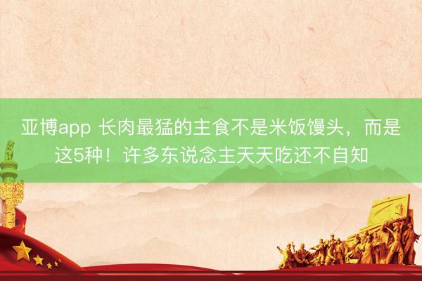 亚博app 长肉最猛的主食不是米饭馒头，而是这5种！许多东说念主天天吃还不自知