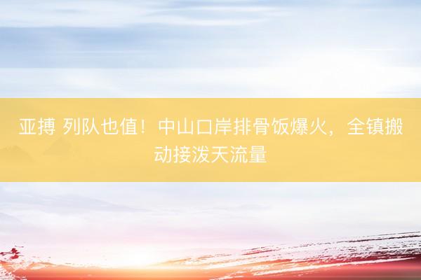 亚搏 列队也值！中山口岸排骨饭爆火，<a href=