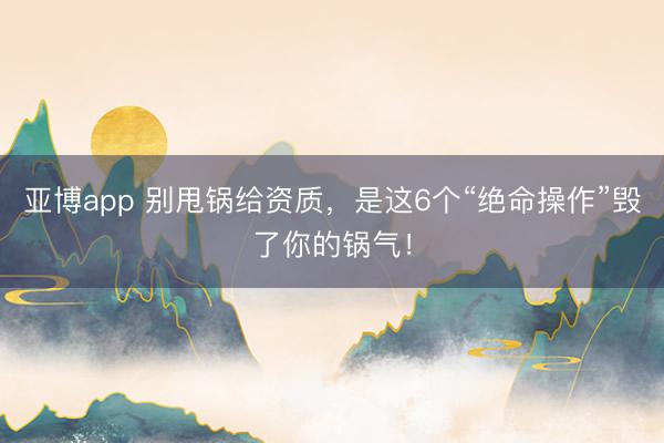亚博app 别甩锅给资质，是这6个“绝命操作”毁了你的锅气！