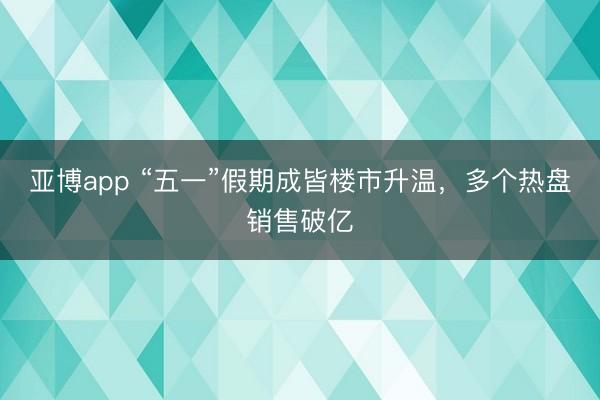 亚博app “五一”假期成皆楼市升温，多个热盘销售破亿