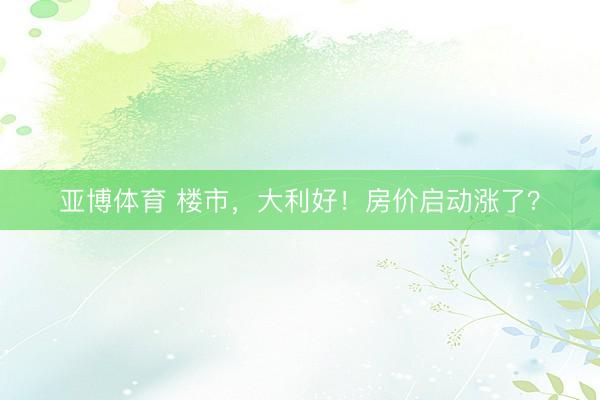 亚博体育 楼市，大利好！房价启动涨了？