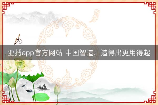 亚搏app官方网站 中国智造，造得出更用得起