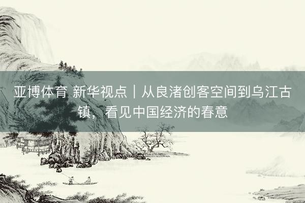 亚博体育 新华视点｜从良渚创客空间到乌江古镇，看见中国经济的春意