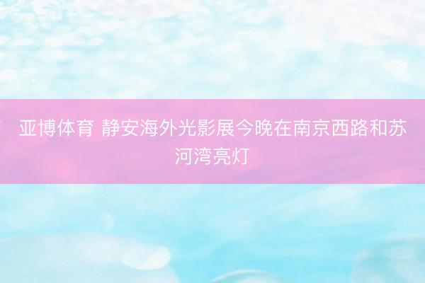 亚博体育 静安海外光影展今晚在南京西路和苏河湾亮灯