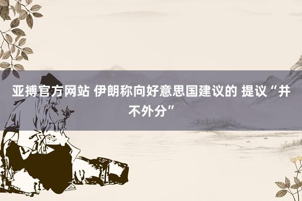 亚搏官方网站 伊朗称向好意思国建议的 提议“并不外分”