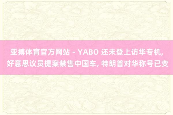 亚搏体育官方网站 - YABO 还未登上访华专机， 好意思议员提案禁售中国车， 特朗普对华称号已变