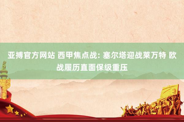 亚搏官方网站 西甲焦点战: 塞尔塔迎战莱万特 欧战履历直面保级重压