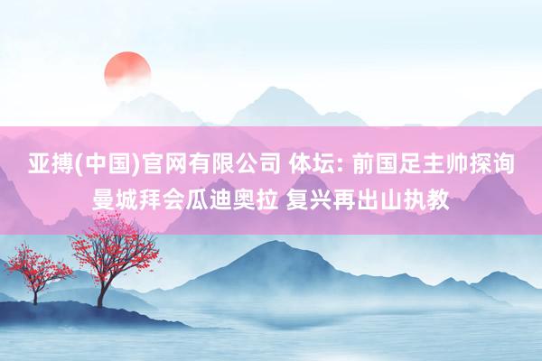 亚搏(中国)官网有限公司 体坛: 前国足主帅探询曼城拜会瓜迪奥拉 复兴再出山执教