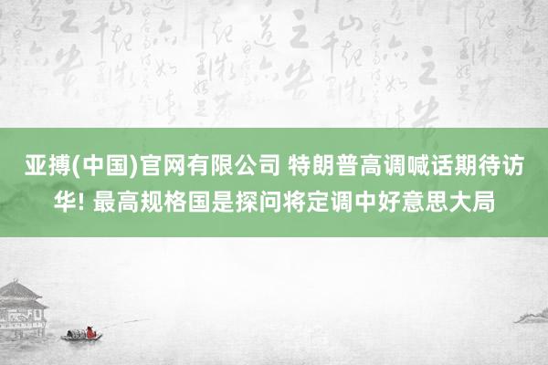 亚搏(中国)官网有限公司 特朗普高调喊话期待访华! 最高规格国是探问将定调中好意思大局